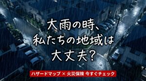 「うちの地域、大雨のときは大丈夫？」ハザードマップで確認して、火災保険も一緒に見直して下さい。